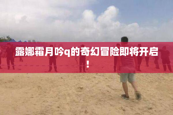 露娜霜月吟q的奇幻冒险即将开启！
