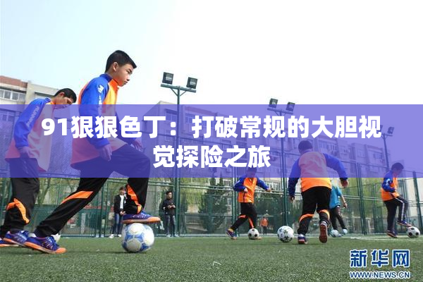 91狠狠色丁：打破常规的大胆视觉探险之旅