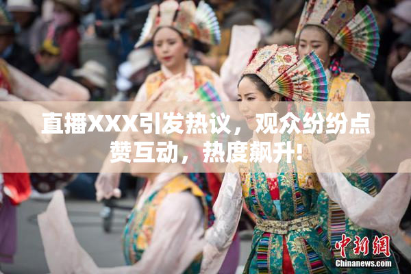 直播XXX引发热议，观众纷纷点赞互动，热度飙升!