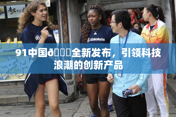91中国🍆全新发布，引领科技浪潮的创新产品
