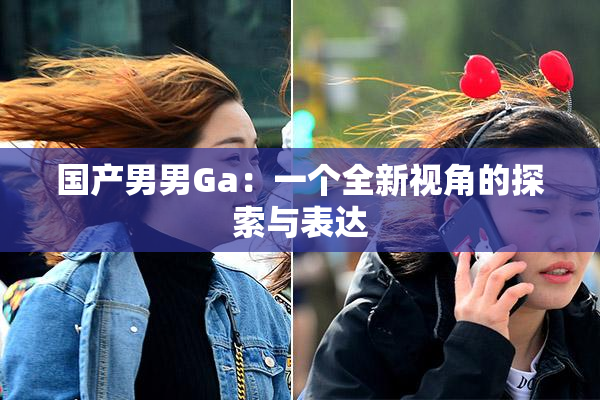 国产男男Ga：一个全新视角的探索与表达