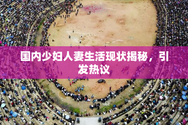 国内少妇人妻生活现状揭秘，引发热议