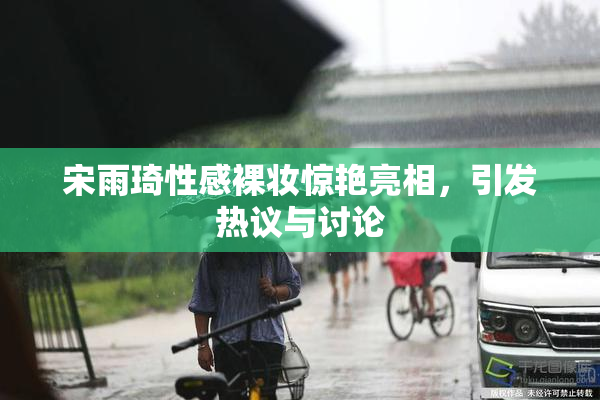 宋雨琦性感裸妆惊艳亮相，引发热议与讨论