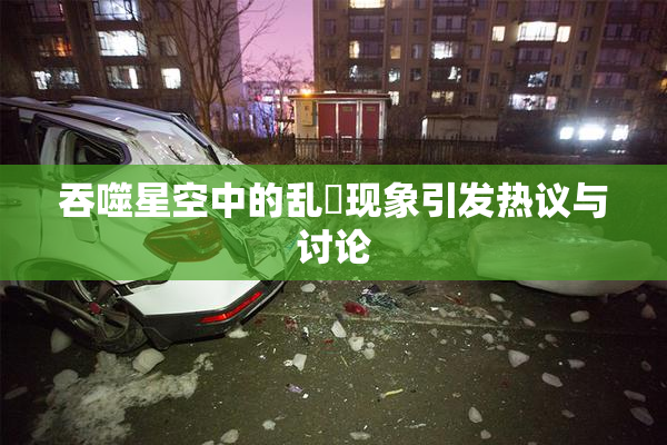 吞噬星空中的乱婬现象引发热议与讨论