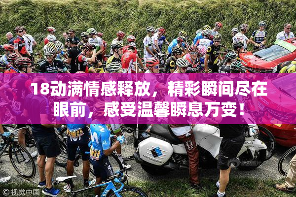 18动满情感释放，精彩瞬间尽在眼前，感受温馨瞬息万变！