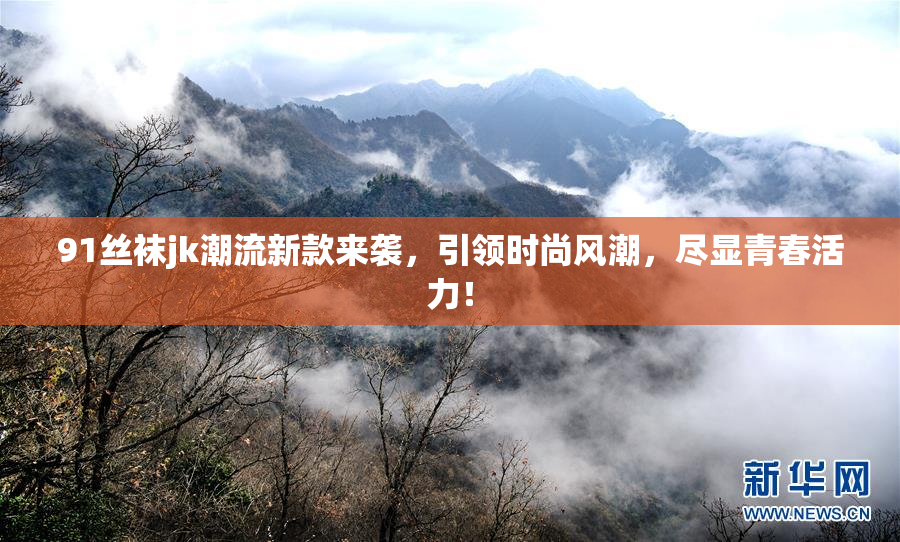 91丝袜jk潮流新款来袭，引领时尚风潮，尽显青春活力！