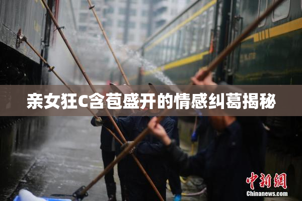 亲女狂C含苞盛开的情感纠葛揭秘
