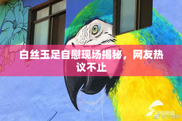 白丝玉足自慰现场揭秘，网友热议不止