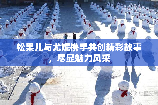松果儿与尤妮携手共创精彩故事，尽显魅力风采