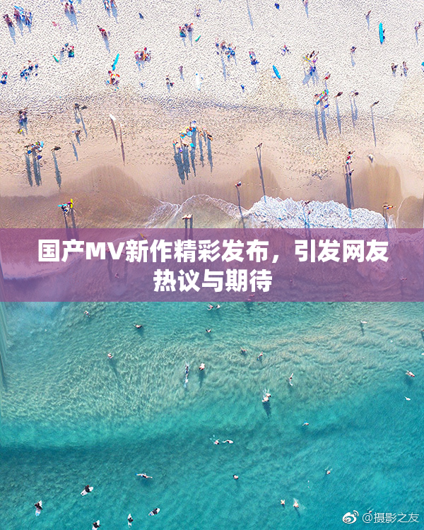 国产MV新作精彩发布，引发网友热议与期待