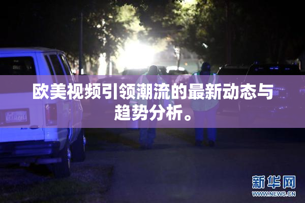 欧美视频引领潮流的最新动态与趋势分析。