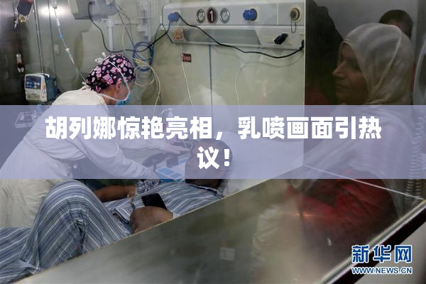 胡列娜惊艳亮相，乳喷画面引热议！