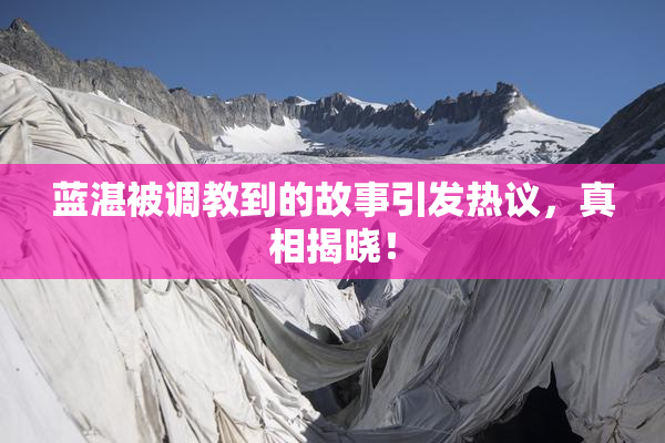 蓝湛被调教到的故事引发热议，真相揭晓！