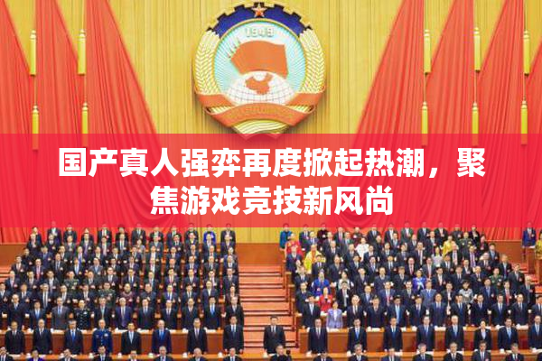 国产真人强弈再度掀起热潮，聚焦游戏竞技新风尚