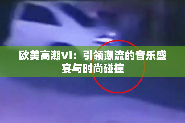 欧美高潮Vi：引领潮流的音乐盛宴与时尚碰撞