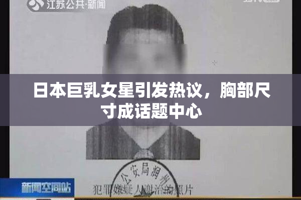 日本巨乳女星引发热议，胸部尺寸成话题中心