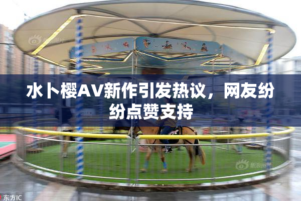 水卜樱AV新作引发热议，网友纷纷点赞支持
