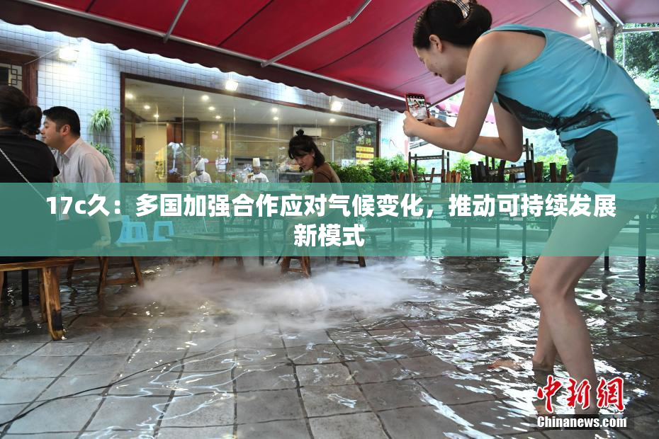 17c久：多国加强合作应对气候变化，推动可持续发展新模式