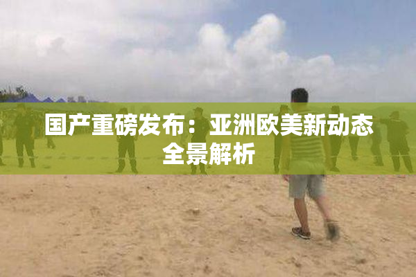 国产重磅发布：亚洲欧美新动态全景解析
