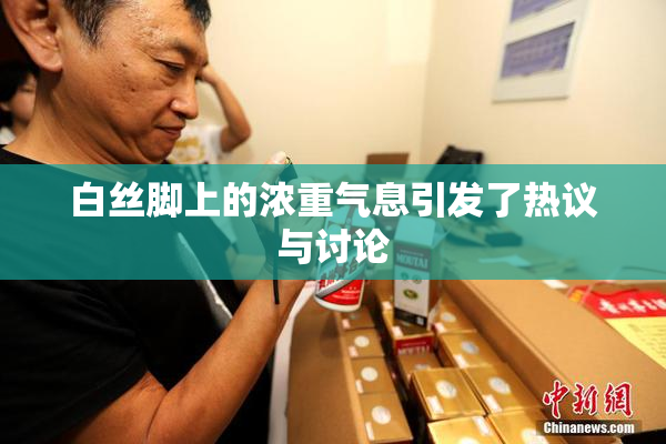 白丝脚上的浓重气息引发了热议与讨论