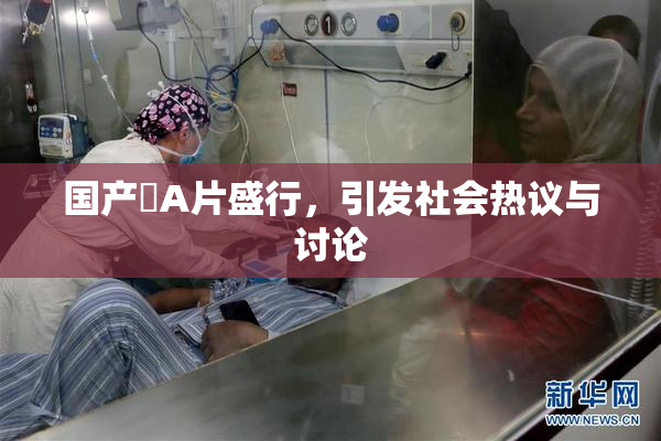 国产婬A片盛行，引发社会热议与讨论