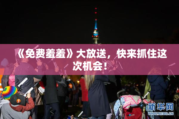 《免费羞羞》大放送，快来抓住这次机会！