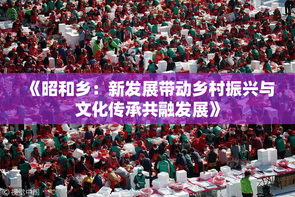 《昭和乡：新发展带动乡村振兴与文化传承共融发展》