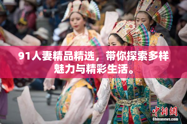 91人妻精品精选，带你探索多样魅力与精彩生活。