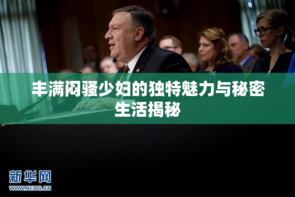 丰满闷骚少妇的独特魅力与秘密生活揭秘