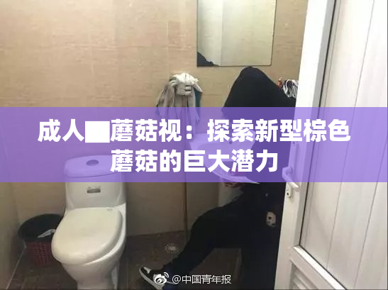成人▇蘑菇视：探索新型棕色蘑菇的巨大潜力