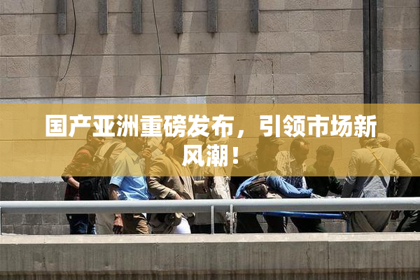 国产亚洲重磅发布，引领市场新风潮！