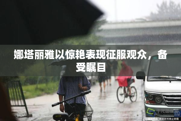 娜塔丽雅以惊艳表现征服观众，备受瞩目