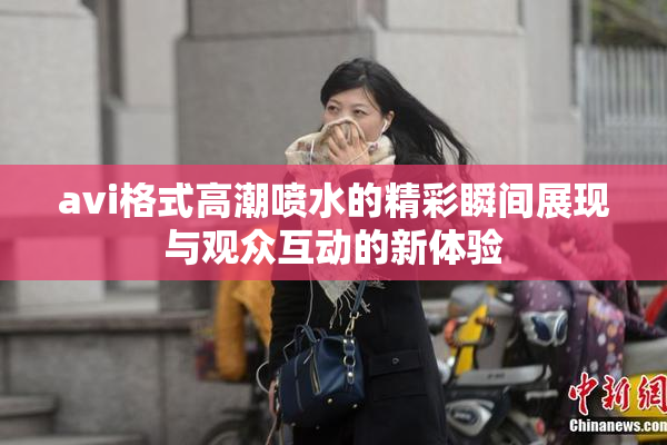 avi格式高潮喷水的精彩瞬间展现与观众互动的新体验