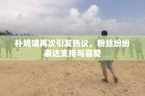 朴妮唛再次引发热议，粉丝纷纷表达支持与喜爱