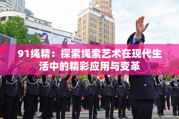 91绳精：探索绳索艺术在现代生活中的精彩应用与变革