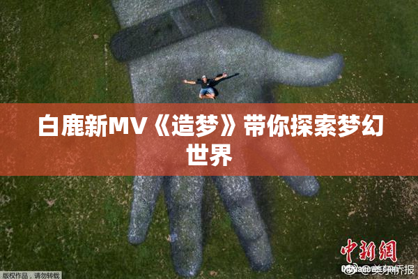白鹿新MV《造梦》带你探索梦幻世界