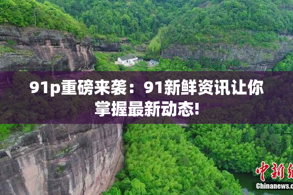 91p重磅来袭：91新鲜资讯让你掌握最新动态!