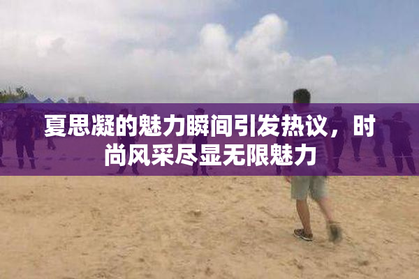 夏思凝的魅力瞬间引发热议，时尚风采尽显无限魅力