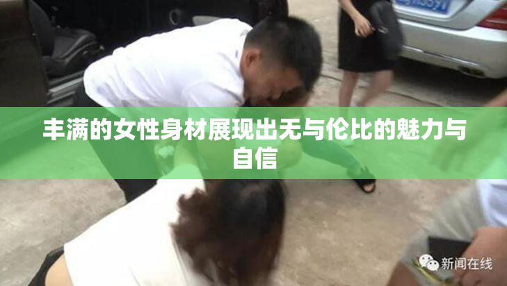 丰满的女性身材展现出无与伦比的魅力与自信