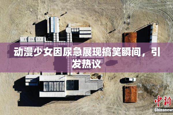 动漫少女因尿急展现搞笑瞬间，引发热议