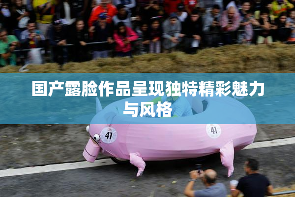 国产露脸作品呈现独特精彩魅力与风格
