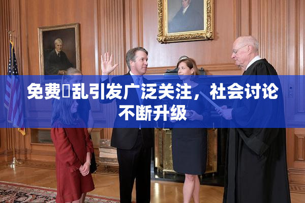 免费婬乱引发广泛关注，社会讨论不断升级