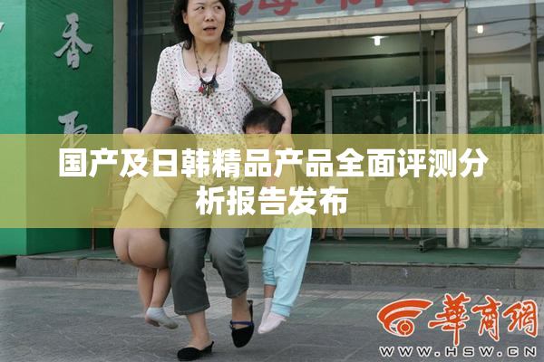 国产及日韩精品产品全面评测分析报告发布