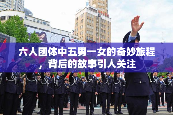 六人团体中五男一女的奇妙旅程，背后的故事引人关注