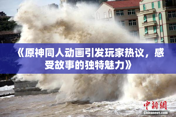 《原神同人动画引发玩家热议，感受故事的独特魅力》