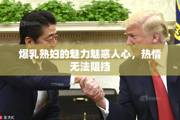爆乳熟妇的魅力魅惑人心，热情无法阻挡