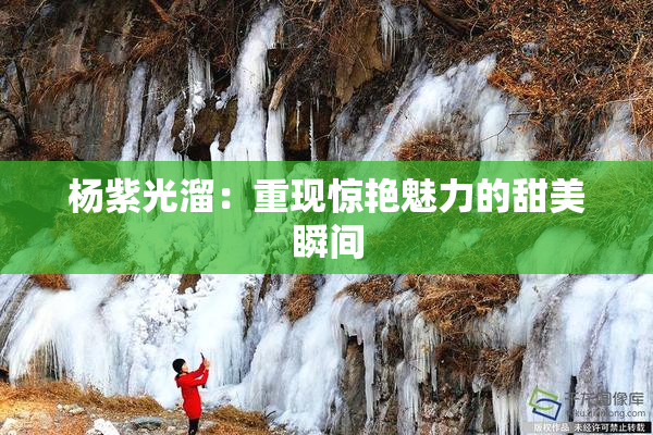 杨紫光溜：重现惊艳魅力的甜美瞬间