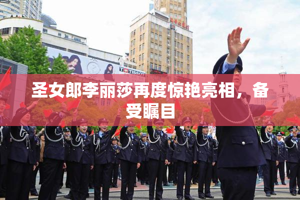 圣女郎李丽莎再度惊艳亮相，备受瞩目