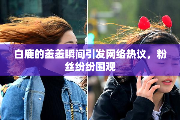 白鹿的羞羞瞬间引发网络热议，粉丝纷纷围观
