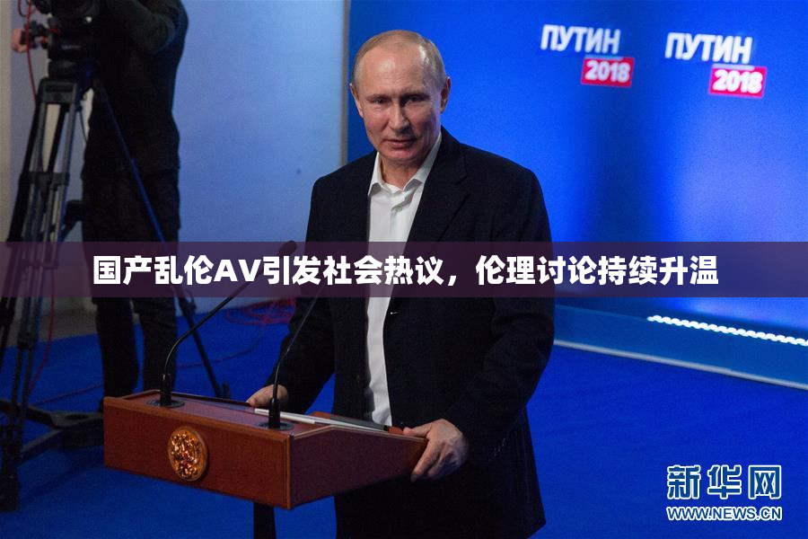 国产乱伦AV引发社会热议，伦理讨论持续升温